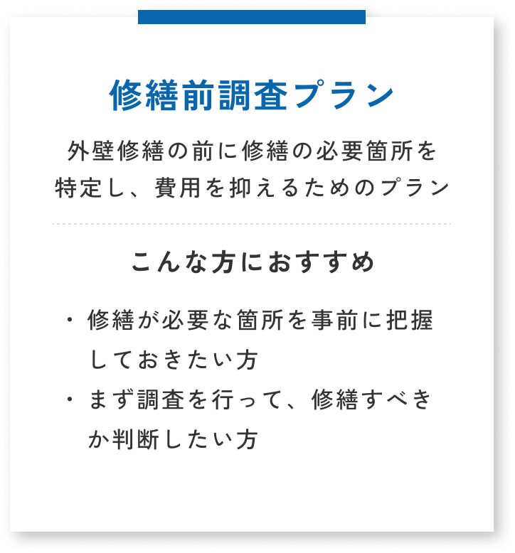 修繕前調査プラン・外壁修繕の前に修繕の必要箇所を特定し、費用を抑えるためのプラン。こんな方におすすめ→修繕が必要な箇所を事前に把握しておきたい方・まず調査を行なって、修繕すべきか判断したい方