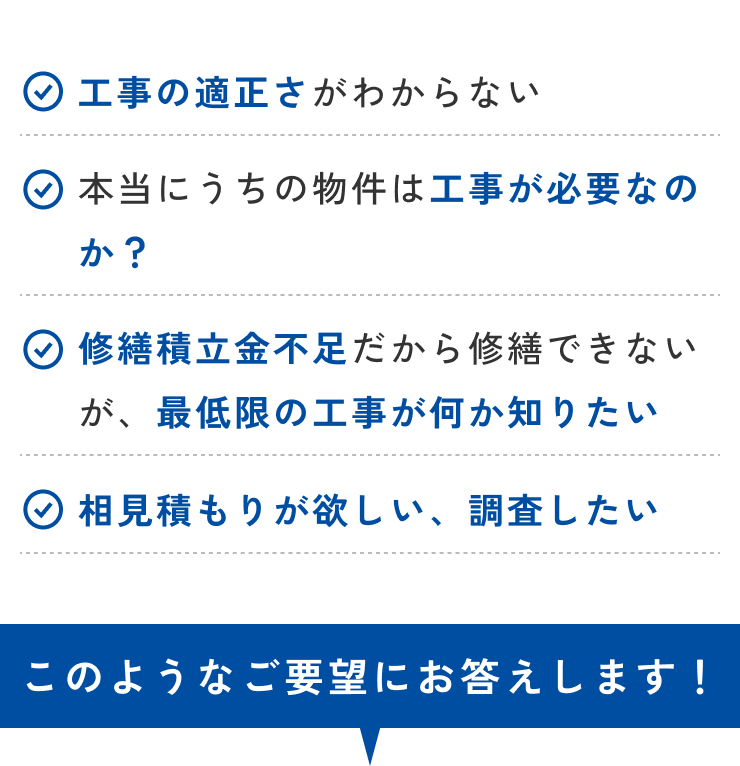 工事の適正さがわからない・本当にうちの物件は工事が必要なのか？修繕積立金不足がから修繕できないが、最低限の工事が何か知りたい・相見積もりがほしい、調査したい。このようなご要望にお応えします！
